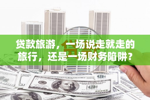 六枝贷款旅游，一场说走就走的旅行，还是一场财务陷阱？
