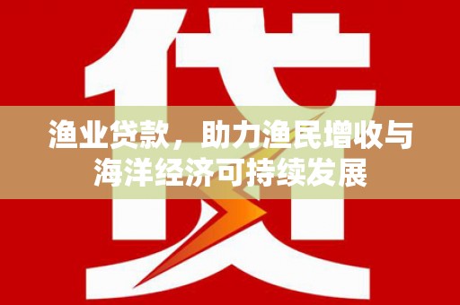 六枝渔业贷款，助力渔民增收与海洋经济可持续发展