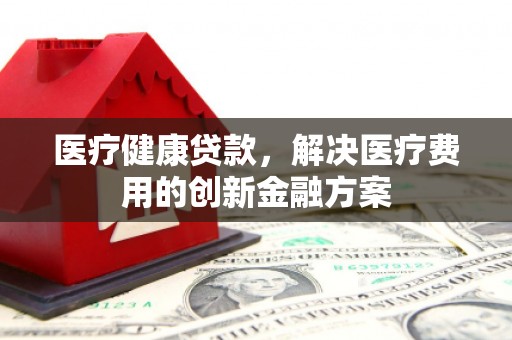 六枝医疗健康贷款，解决医疗费用的创新金融方案
