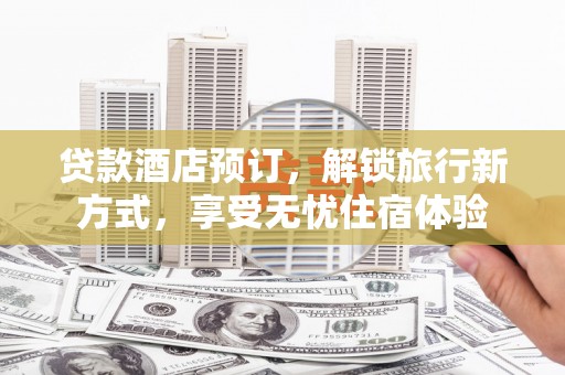 六枝贷款酒店预订，解锁旅行新方式，享受无忧住宿体验