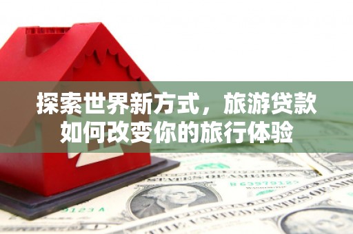 六枝探索世界新方式，旅游贷款如何改变你的旅行体验