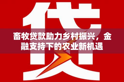 六枝畜牧贷款助力乡村振兴，金融支持下的农业新机遇