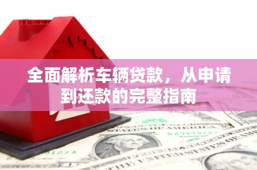 六枝全面解析车辆贷款，从申请到还款的完整指南