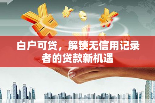 六枝白户可贷，解锁无信用记录者的贷款新机遇