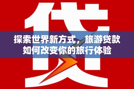 六枝探索世界新方式，旅游贷款如何改变你的旅行体验