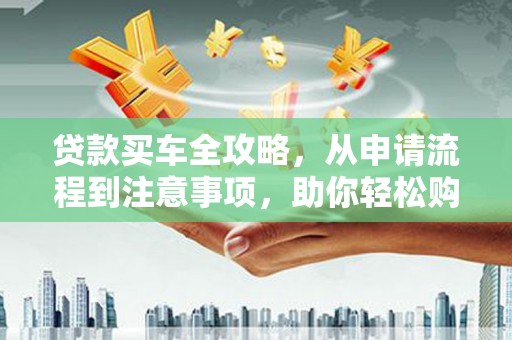 六枝贷款买车全攻略，从申请流程到注意事项，助你轻松购车